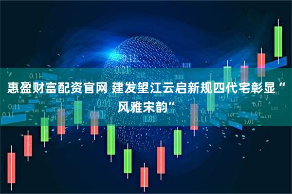 惠盈财富配资官网 建发望江云启新规四代宅彰显“风雅宋韵”