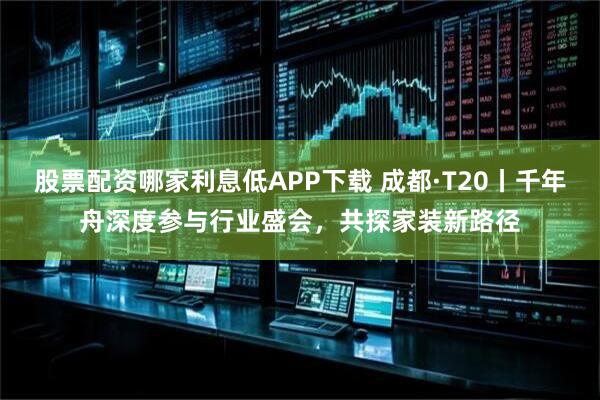 股票配资哪家利息低APP下载 成都·T20丨千年舟深度参与行业盛会，共探家装新路径