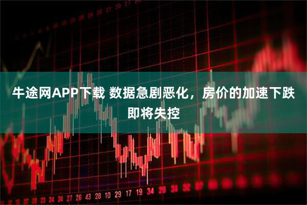 牛途网APP下载 数据急剧恶化，房价的加速下跌即将失控