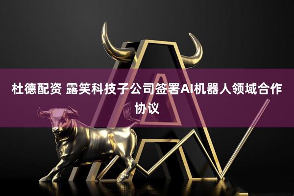 杜德配资 露笑科技子公司签署AI机器人领域合作协议