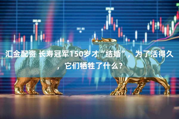 汇金配资 长寿冠军150岁才“结婚”，为了活得久，它们牺牲了什么？