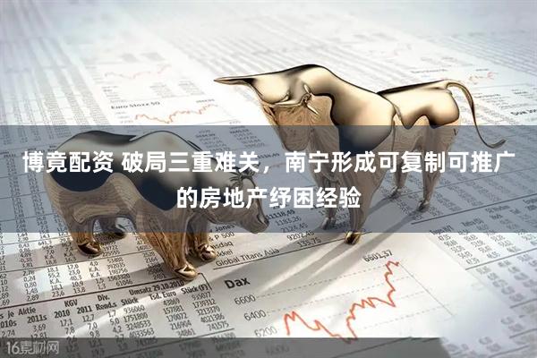 博竟配资 破局三重难关，南宁形成可复制可推广的房地产纾困经验