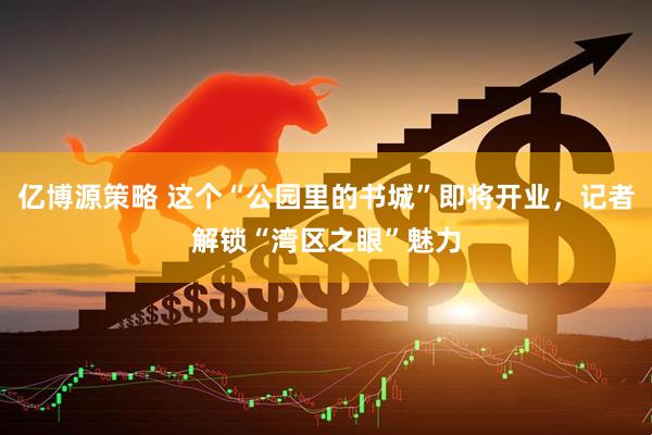 亿博源策略 这个“公园里的书城”即将开业，记者解锁“湾区之眼”魅力