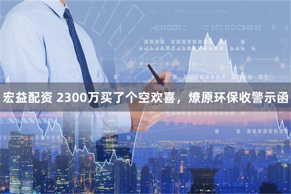 宏益配资 2300万买了个空欢喜，燎原环保收警示函