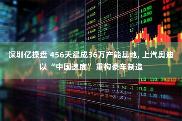 深圳亿操盘 456天建成36万产能基地, 上汽奥迪以 “中国速度” 重构豪车制造