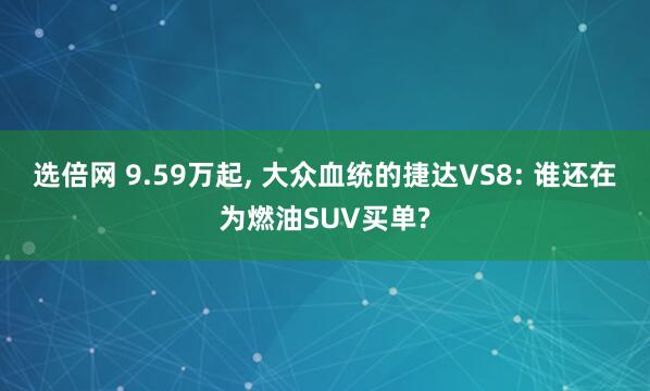 选倍网 9.59万起, 大众血统的捷达VS8: 谁还在为燃油SUV买单?