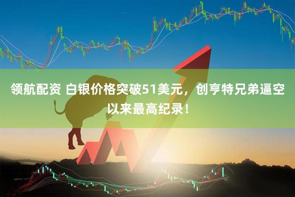 领航配资 白银价格突破51美元，创亨特兄弟逼空以来最高纪录！