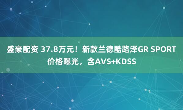 盛豪配资 37.8万元！新款兰德酷路泽GR SPORT价格曝光，含AVS+KDSS
