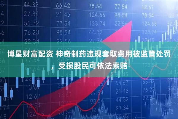 博星财富配资 神奇制药违规套取费用被监管处罚，受损股民可依法索赔