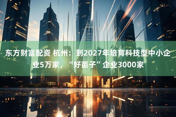 东方财富配资 杭州：到2027年培育科技型中小企业5万家，“好苗子”企业3000家