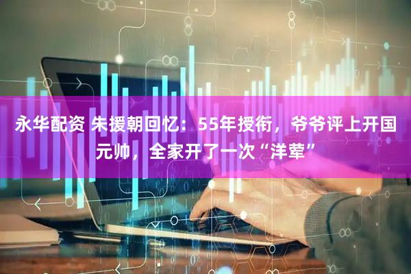 永华配资 朱援朝回忆：55年授衔，爷爷评上开国元帅，全家开了一次“洋荤”
