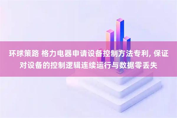 环球策路 格力电器申请设备控制方法专利, 保证对设备的控制逻辑连续运行与数据零丢失