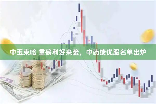 中玉束哈 重磅利好来袭，中药绩优股名单出炉